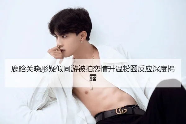 鹿晗关晓彤疑似同游被拍恋情升温粉圈反应深度揭露